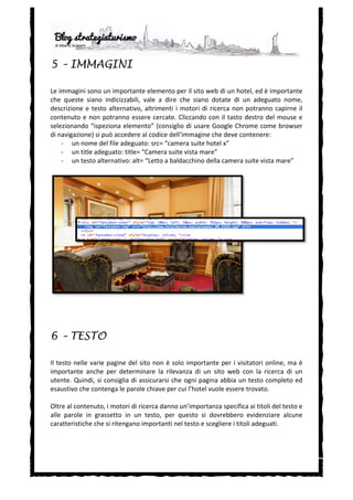  
5 – IMMAGINI

Le	
   immagini	
   sono	
   un	
   importante	
   elemento	
   per	
   il	
   sito	
   web	
   di	
   un	
   hotel,	
   ed	
   è	
   importante	
  
che	
   queste	
   siano	
   indicizzabili,	
   vale	
   a	
   dire	
   che	
   siano	
   dotate	
   di	
   un	
   adeguato	
   nome,	
  
descrizione	
   e	
   testo	
   alternativo,	
   altrimenti	
   i	
   motori	
   di	
   ricerca	
   non	
   potranno	
   capirne	
   il	
  
contenuto	
   e	
   non	
   potranno	
   essere	
   cercate.	
   Cliccando	
   con	
   il	
   tasto	
   destro	
   del	
   mouse	
   e	
  
selezionando	
   “ispeziona	
   elemento”	
   (consiglio	
   di	
   usare	
   Google	
   Chrome	
   come	
   browser	
  
di	
  navigazione)	
  si	
  può	
  accedere	
  al	
  codice	
  dell’immagine	
  che	
  deve	
  contenere:	
  
        -­‐ un	
  nome	
  del	
  file	
  adeguato:	
  src=	
  “camera	
  suite	
  hotel	
  x”	
  
        -­‐ un	
  title	
  adeguato:	
  title=	
  “Camera	
  suite	
  vista	
  mare”	
  
        -­‐ un	
  testo	
  alternativo:	
  alt=	
  “Letto	
  a	
  baldacchino	
  della	
  camera	
  suite	
  vista	
  mare”	
  
	
  




6 – TESTO

Il	
   testo	
   nelle	
   varie	
   pagine	
   del	
   sito	
   non	
   è	
   solo	
   importante	
   per	
   i	
   visitatori	
   online,	
   ma	
   è	
  
importante	
   anche	
   per	
   determinare	
   la	
   rilevanza	
   di	
   un	
   sito	
   web	
   con	
   la	
   ricerca	
   di	
   un	
  
utente.	
  Quindi,	
  si	
  consiglia	
  di	
  assicurarsi	
  che	
  ogni	
  pagina	
  abbia	
  un	
  testo	
  completo	
  ed	
  
esaustivo	
  che	
  contenga	
  le	
  parole	
  chiave	
  per	
  cui	
  l’hotel	
  vuole	
  essere	
  trovato.	
  	
  
	
  
Oltre	
  al	
  contenuto,	
  i	
  motori	
  di	
  ricerca	
  danno	
  un’importanza	
  specifica	
  ai	
  titoli	
  del	
  testo	
  e	
  
alle	
   parole	
   in	
   grassetto	
   in	
   un	
   testo,	
   per	
   questo	
   si	
   dovrebbero	
   evidenziare	
   alcune	
  
caratteristiche	
  che	
  si	
  ritengano	
  importanti	
  nel	
  testo	
  e	
  scegliere	
  i	
  titoli	
  adeguati.	
  	
  
	
  
	
  
	
  
 