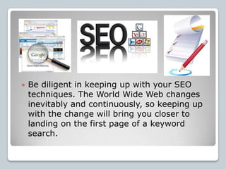    Be diligent in keeping up with your SEO
    techniques. The World Wide Web changes
    inevitably and continuously, so keeping up
    with the change will bring you closer to
    landing on the first page of a keyword
    search.
 