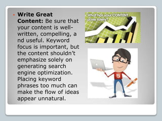    Write Great
    Content: Be sure that
    your content is well-
    written, compelling, a
    nd useful. Keyword
    focus is important, but
    the content shouldn’t
    emphasize solely on
    generating search
    engine optimization.
    Placing keyword
    phrases too much can
    make the flow of ideas
    appear unnatural.
 