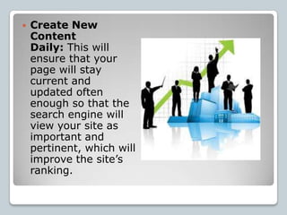    Create New
    Content
    Daily: This will
    ensure that your
    page will stay
    current and
    updated often
    enough so that the
    search engine will
    view your site as
    important and
    pertinent, which will
    improve the site’s
    ranking.
 
