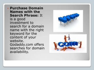    Purchase Domain
    Names with the
    Search Phrase: It
    is a good
    investment to
    search for a domain
    name with the right
    keyword for the
    content of your
    website.
    Godaddy.com offers
    searches for domain
    availability.
 