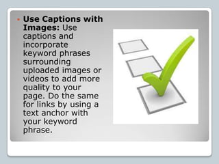   Use Captions with
    Images: Use
    captions and
    incorporate
    keyword phrases
    surrounding
    uploaded images or
    videos to add more
    quality to your
    page. Do the same
    for links by using a
    text anchor with
    your keyword
    phrase.
 