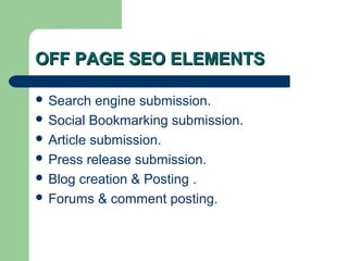OFF PAGE SEO ELEMENTS

 Search   engine submission.
 Social Bookmarking submission.
 Article submission.
 Press release submission.
 Blog creation & Posting .
 Forums & comment posting.
 