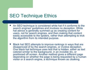 SEO Technique Ethics
   An SEO technique is considered white hat if it conforms to the
    search engines' guidelines and involves no deception. White
    hat advice is generally summed up as creating content for
    users, not for search engines, and then making that content
    easily accessible to the spiders, rather than attempting to trick
    the algorithm from its intended purpose.

   Black hat SEO attempts to improve rankings in ways that are
    disapproved of by the search engines, or involve deception.
    One black hat technique uses text that is hidden, either as text
    colored similar to the background, in an invisible div, or
    positioned off screen. Another method gives a different page
    depending on whether the page is being requested by a human
    visitor or a search engine, a technique known as cloaking.
 