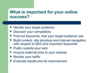 What is important for your online
success?

   Identify your target audience
   Discover your competitors
   Find out keywords, that your target audience use
   Build content, site structure and internal navigation
    with respect to SEO and important keywords
   Public outside your web
   Acquire external links to your website
   Monitor your traffic
   Evaluate results and do improvement
 