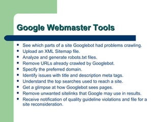Google Webmaster Tools
   See which parts of a site Googlebot had problems crawling.
   Upload an XML Sitemap file.
   Analyze and generate robots.txt files.
   Remove URLs already crawled by Googlebot.
   Specify the preferred domain.
   Identify issues with title and description meta tags.
   Understand the top searches used to reach a site.
   Get a glimpse at how Googlebot sees pages.
   Remove unwanted sitelinks that Google may use in results.
   Receive notification of quality guideline violations and file for a
    site reconsideration.
 