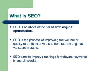 What is SEO?

   SEO is an abbreviation for search engine
    optimization.

   SEO is the process of improving the volume or
    quality of traffic to a web site from search engines
    via search results.

   SEO aims to improve rankings for relevant keywords
    in search results.
 