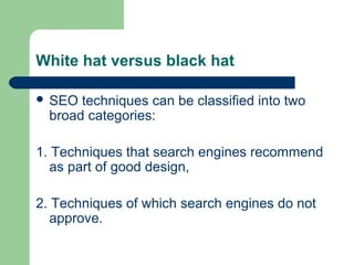 White hat versus black hat

 SEO  techniques can be classified into two
  broad categories:

1. Techniques that search engines recommend
  as part of good design,

2. Techniques of which search engines do not
  approve.
 