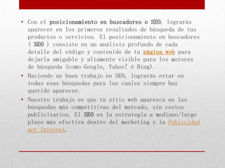 • Con el posicionamiento en buscadores o SEO, lograrás
  aparecer en los primeros resultados de búsqueda de tus
  productos o servicios. El posicionamiento en buscadores
  ( SEO ) consiste en un análisis profundo de cada
  detalle del código y contenido de tu página web para
  dejarla amigable y altamente visible para los motores
  de búsqueda (como Google, Yahoo! ó Bing).
• Haciendo un buen trabajo en SEO, lograrás estar en
  todas esas búsquedas para las cuales siempre haz
  querido aparecer.
• Nuestro trabajo es que tu sitio web aparezca en las
  búsquedas más competitivas del mercado, sin costos
  publicitarios. El SEO es la estrategia a mediano/largo
  plazo más efectiva dentro del marketing y la Publicidad
  por Internet.
 