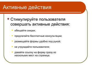 Активные действия

  Стимулируйтепользователя
  совершать активные действия:
      обещайте скидки;
      предлагайте бесплатные консультации;
      размещайте формы удобно под рукой;
      не утруждайте пользователя;
      давайте ссылку на форму сразу из
       нескольких мест на странице.
 