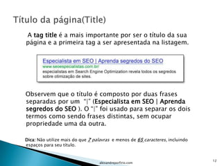 A tag title é a mais importante por ser o título da sua
página e a primeira tag a ser apresentada na listagem.




Observem que o título é composto por duas frases
separadas por um “|” (Especialista em SEO | Aprenda
segredos do SEO ). O “|” foi usado para separar os dois
termos como sendo frases distintas, sem ocupar
propriedade uma da outra.

Dica: Não utilize mais do que 7 palavras e menos de 65 caracteres, incluindo
espaços para seu título.


                                                                               12
                                  alexandreporfirio.com
 