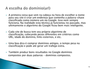    A primeira coisa que vem na cabeça na hora de escolher o nome
    para seu site é criar um endereço que contenha a palavra-chave
    classificada como número um no Google. Isso nem sempre
    funciona. Na realidade esta técnica já funcionou no passado, mas
    ultimamente o algoritmo do Google ficou bem mais inteligente.

   Cada site de busca tem seu próprio algoritmo de
    classificação, colocando pesos diferentes em critérios como
    URL, idade do domínio, links externos, e etc.

   Uma boa dica é comprar domínios antigos, o tempo pesa na
    classificação e pode até gerar um trafego extra.

   Também produz bons resultados no Google domínios
    compostos por duas palavras – domínios compostos.



                                                                       18
                               alexandreporfirio.com
 