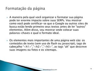    A maneira pela qual você organizar e formatar sua página
    pode ter enorme impacto sobre suas SERPs. Vou mostrar
    como você pode certificar-se que o Google ou outros sites de
    busca estão lendo primeiro seus textos antes de ler "outros"
    elementos. Além disso, vou mostrar onde colocar suas
    palavras-chaves e qual o formato ideal.

   Os elementos mais importantes de uma página web são: os
    conteúdos de texto (sem uso de flash ou javascript), tags de
    cabeçalho “<h1>”,”<h2>”,”<h3>”, as tags “alt” que descreve
    suas imagens ou fotos e os sitemaps.




                                                                   19
                             alexandreporfirio.com
 