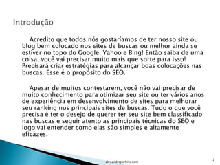 Acredito que todos nós gostaríamos de ter nosso site ou
blog bem colocado nos sites de buscas ou melhor ainda se
estiver no topo do Google, Yahoo e Bing! Então saiba de uma
coisa, você vai precisar muito mais que sorte para isso!
Precisará criar estratégias para alcançar boas colocações nas
buscas. Esse é o propósito do SEO.

   Apesar de muitos contestarem, você não vai precisar de
muito conhecimento para otimizar seu site ou ter vários anos
de experiência em desenvolvimento de sites para melhorar
seu ranking nos principais sites de buscas. Tudo o que você
precisa é ter o desejo de querer ter seu site bem classificado
nas buscas e seguir atento as principais técnicas do SEO e
logo vai entender como elas são simples e altamente
eficazes.



                                                                 2
                            alexandreporfirio.com
 