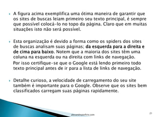    A figura acima exemplifica uma ótima maneira de garantir que
    os sites de buscas leiam primeiro seu texto principal, é sempre
    que possível colocá-lo no topo da página. Claro que em muitas
    situações isto não será possível.

   Esta organização é devido a forma como os spiders dos sites
    de buscas analisam suas páginas; da esquerda para a direita e
    de cima para baixo. Notem que a maioria dos sites têm uma
    coluna na esquerda ou na direita com links de navegação.
    Por isso certifique-se que o Google está lendo primeiro todo
    texto principal antes de ir para a lista de links de navegação.

   Detalhe curioso, a velocidade de carregamento do seu site
    também é importante para o Google. Observe que os sites bem
    classificados carregam suas páginas rapidamente.




                                                                      21
                               alexandreporfirio.com
 