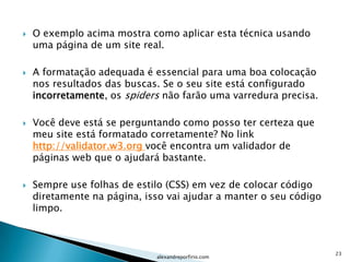    O exemplo acima mostra como aplicar esta técnica usando
    uma página de um site real.

   A formatação adequada é essencial para uma boa colocação
    nos resultados das buscas. Se o seu site está configurado
    incorretamente, os spiders não farão uma varredura precisa.

   Você deve está se perguntando como posso ter certeza que
    meu site está formatado corretamente? No link
    http://validator.w3.org você encontra um validador de
    páginas web que o ajudará bastante.

   Sempre use folhas de estilo (CSS) em vez de colocar código
    diretamente na página, isso vai ajudar a manter o seu código
    limpo.



                                                                   23
                             alexandreporfirio.com
 