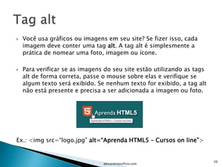    Você usa gráficos ou imagens em seu site? Se fizer isso, cada
    imagem deve conter uma tag alt. A tag alt é simplesmente a
    prática de nomear uma foto, imagem ou ícone.

   Para verificar se as imagens do seu site estão utilizando as tags
    alt de forma correta, passe o mouse sobre elas e verifique se
    algum texto será exibido. Se nenhum texto for exibido, a tag alt
    não está presente e precisa a ser adicionada a imagem ou foto.




Ex.: <img src=“logo.jpg” alt=“Aprenda HTML5 – Cursos on line”>


                                                                        26
                                alexandreporfirio.com
 