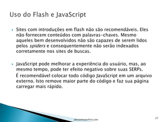    Sites com introduções em flash não são recomendáveis. Eles
    não fornecem conteúdos com palavras-chaves. Mesmo
    aqueles bem desenvolvidos não são capazes de serem lidos
    pelos spiders e consequentemente não serão indexados
    corretamente nos sites de buscas.

   JavaScript pode melhorar a experiência do usuário, mas, ao
    mesmo tempo, pode ter efeito negativo sobre suas SERPs.
    É recomendável colocar todo código JavaScript em um arquivo
    externo. Isto remove maior parte do código e faz sua página
    carregar mais rápido.




                                                                  27
                             alexandreporfirio.com
 