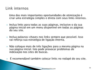 Uma das mais importantes oportunidades de otimização é
    criar uma estratégia simples e direta com seus links internos.

   Inclua links para todas as suas páginas, inclusive o da sua
    página inicial em um menu disponível em todas as páginas
    do seu site.

   Inclua palavras-chaves nos links sempre que possível. Isso
    vai reforça sua estratégia de ligação interna.

   Não coloque mais de três ligações para a mesma página na
    sua página inicial. Isto pode provocar problemas de
    indexação nos sites de buscas.

   É recomendável também colocar links no rodapé do seu site.


                                                                     30
                              alexandreporfirio.com
 