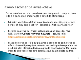 Saber escolher as palavras-chaves certas que vão compor o seu
    site é a parte mais importante e difícil da otimização.

    Primeiro você deve definir o conteúdo do seu site, em termos
     gerais. O meu site é sobre? Tecnologia? Notícias? Esportes?

    Escolha palavras ou frases relacionadas ao seu site. Para
     isso, visite o Google Adwords Keyword Tool, no link:
     https://adwords.google.com/select/KeywordToolExternal

    Pesquise cerca de 10 a 30 palavras e escolha as com cerca de
     três a cinco mil pesquisas ao mês. As mais que isso podem ser
     de difícil classificação devido a grande concorrência. Mas nada
     impede que você encontre palavras que saiam deste padrão.


                                                                       31
                                alexandreporfirio.com
 