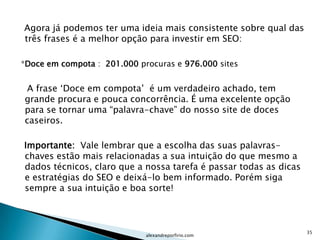 Agora já podemos ter uma ideia mais consistente sobre qual das
três frases é a melhor opção para investir em SEO:

*Doce em compota : 201.000 procuras e 976.000 sites


 A frase „Doce em compota‟ é um verdadeiro achado, tem
grande procura e pouca concorrência. É uma excelente opção
para se tornar uma “palavra-chave” do nosso site de doces
caseiros.

Importante: Vale lembrar que a escolha das suas palavras-
chaves estão mais relacionadas a sua intuição do que mesmo a
dados técnicos, claro que a nossa tarefa é passar todas as dicas
e estratégias do SEO e deixá-lo bem informado. Porém siga
sempre a sua intuição e boa sorte!



                                                                   35
                             alexandreporfirio.com
 