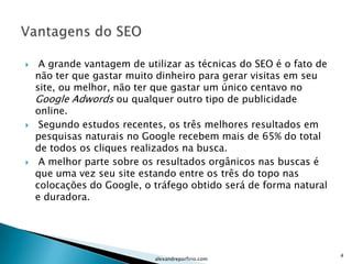     A grande vantagem de utilizar as técnicas do SEO é o fato de
    não ter que gastar muito dinheiro para gerar visitas em seu
    site, ou melhor, não ter que gastar um único centavo no
    Google Adwords ou qualquer outro tipo de publicidade
    online.
    Segundo estudos recentes, os três melhores resultados em
    pesquisas naturais no Google recebem mais de 65% do total
    de todos os cliques realizados na busca.
    A melhor parte sobre os resultados orgânicos nas buscas é
    que uma vez seu site estando entre os três do topo nas
    colocações do Google, o tráfego obtido será de forma natural
    e duradora.




                                                                    4
                             alexandreporfirio.com
 