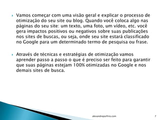    Vamos começar com uma visão geral e explicar o processo de
    otimização do seu site ou blog. Quando você coloca algo nas
    páginas do seu site: um texto, uma foto, um vídeo, etc. você
    gera impactos positivos ou negativos sobre suas publicações
    nos sites de buscas, ou seja, onde seu site estará classificado
    no Google para um determinado termo de pesquisa ou frase.

   Através de técnicas e estratégias de otimização vamos
    aprender passo a passo o que é preciso ser feito para garantir
    que suas páginas estejam 100% otimizadas no Google e nos
    demais sites de busca.




                                       alexandreporfirio.com          7
 