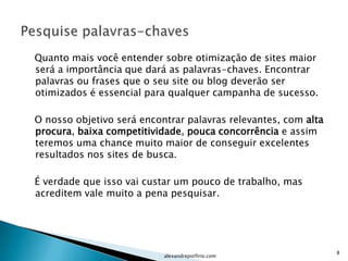Quanto mais você entender sobre otimização de sites maior
será a importância que dará as palavras-chaves. Encontrar
palavras ou frases que o seu site ou blog deverão ser
otimizados é essencial para qualquer campanha de sucesso.

O nosso objetivo será encontrar palavras relevantes, com alta
procura, baixa competitividade, pouca concorrência e assim
teremos uma chance muito maior de conseguir excelentes
resultados nos sites de busca.

É verdade que isso vai custar um pouco de trabalho, mas
acreditem vale muito a pena pesquisar.




                                                                8
                           alexandreporfirio.com
 