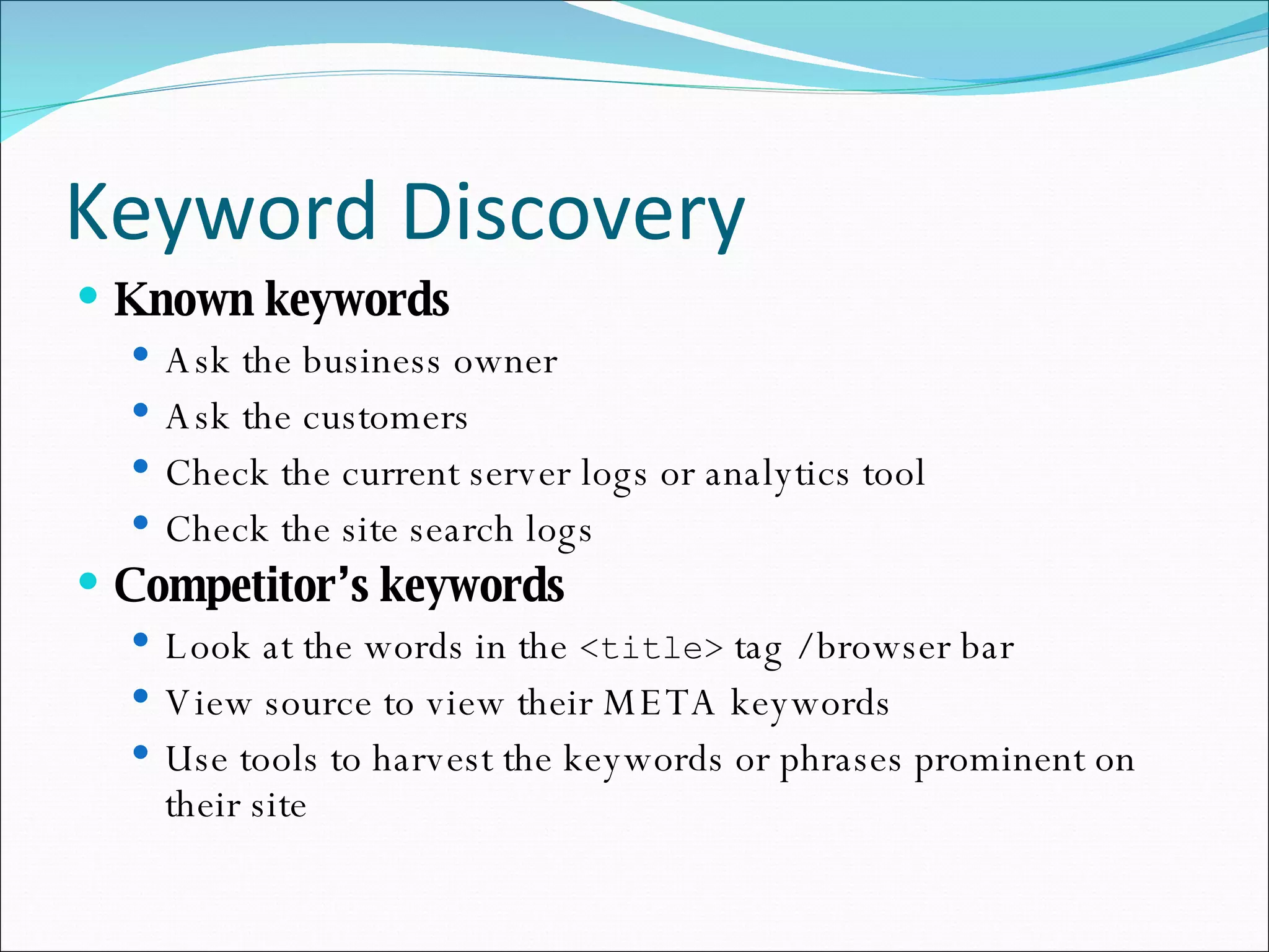 Keyword Discovery Known keywords Ask the business owner Ask the customers Check the current server logs or analytics tool Check the site search logs Competitor’s keywords Look at the words in the  <title>  tag / browser bar View source to view their META keywords Use tools to harvest the keywords or phrases prominent on their site 