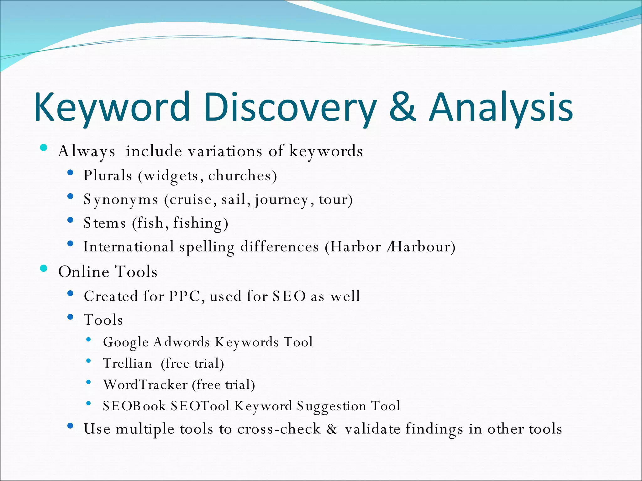 Keyword Discovery & Analysis Always  include variations of keywords Plurals (widgets, churches) Synonyms (cruise, sail, journey, tour) Stems (fish, fishing) International spelling differences (Harbor /Harbour) Online Tools Created for PPC, used for SEO as well Tools Google Adwords Keywords Tool Trellian  (free trial) WordTracker (free trial) SEOBook SEOTool Keyword Suggestion Tool Use multiple tools to cross-check & validate findings in other tools 