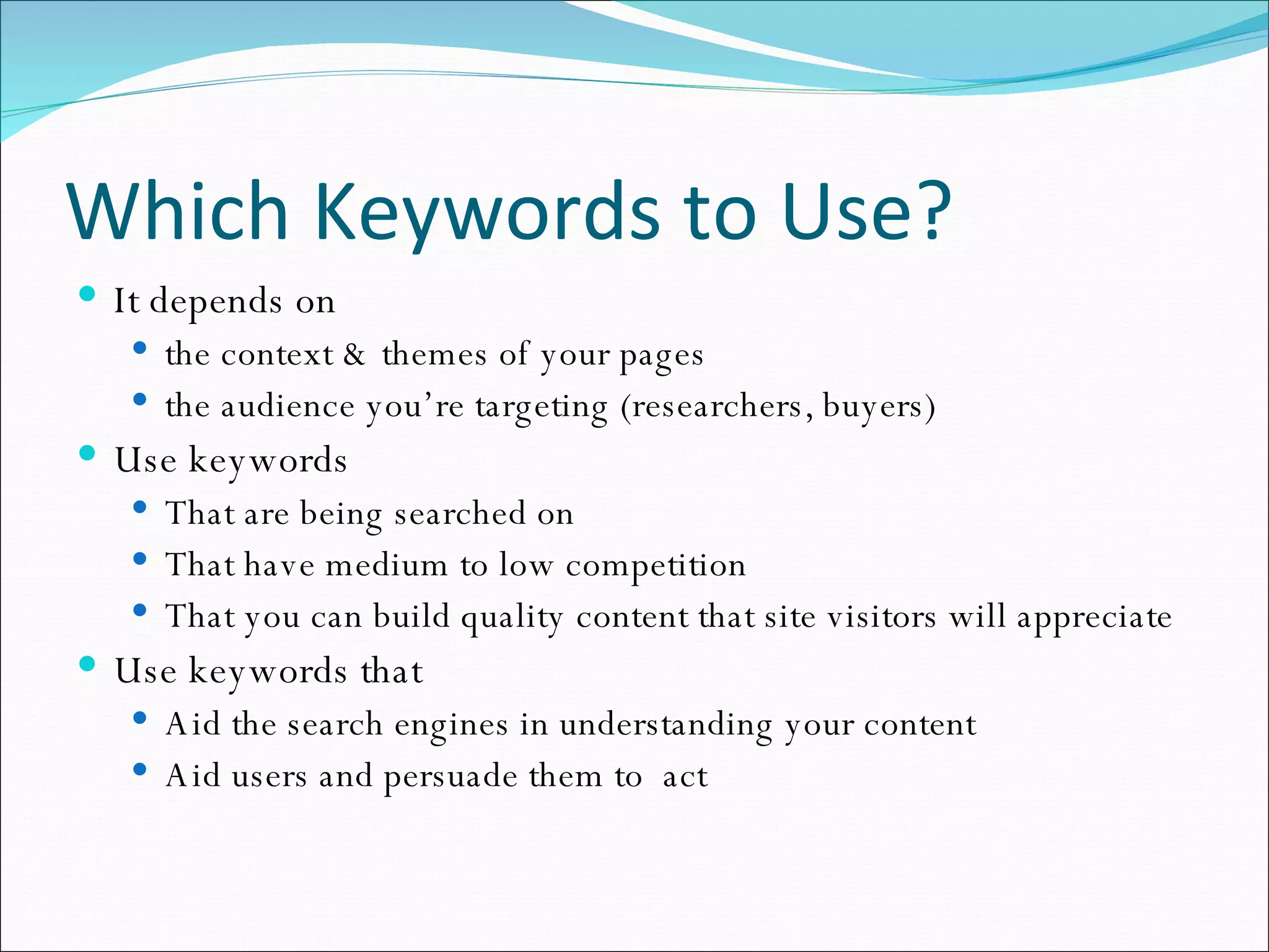 Which Keywords to Use? It depends on  the context & themes of your pages the audience you’re targeting (researchers, buyers) Use keywords That are being searched on That have medium to low competition That you can build quality content that site visitors will appreciate  Use keywords that Aid the search engines in understanding your content Aid users and persuade them to  act 