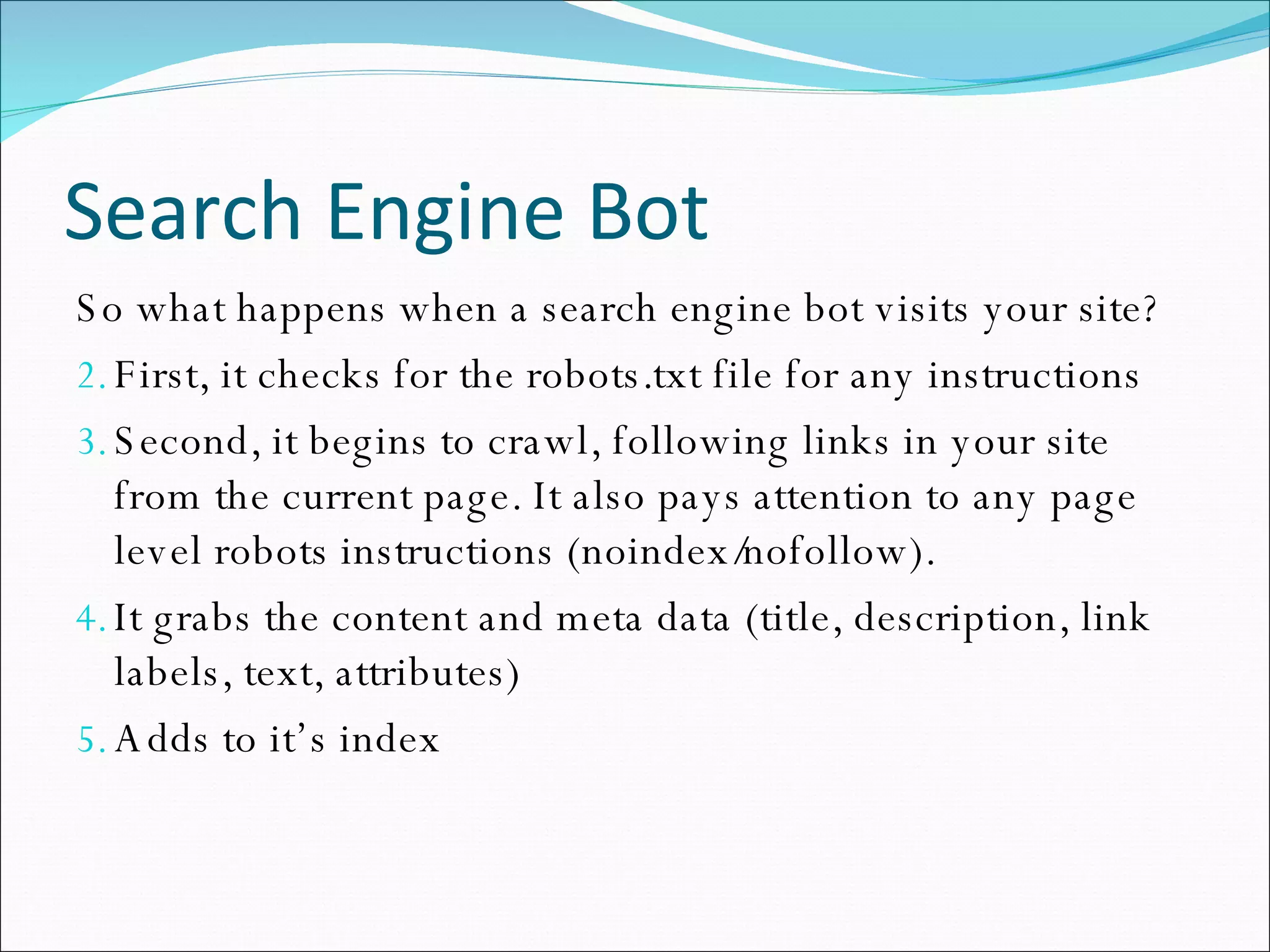 Search Engine Bot So what happens when a search engine bot visits your site? First, it checks for the robots.txt file for any instructions Second, it begins to crawl, following links in your site from the current page. It also pays attention to any page level robots instructions (noindex/nofollow). It grabs the content and meta data (title, description, link labels, text, attributes) Adds to it’s index 