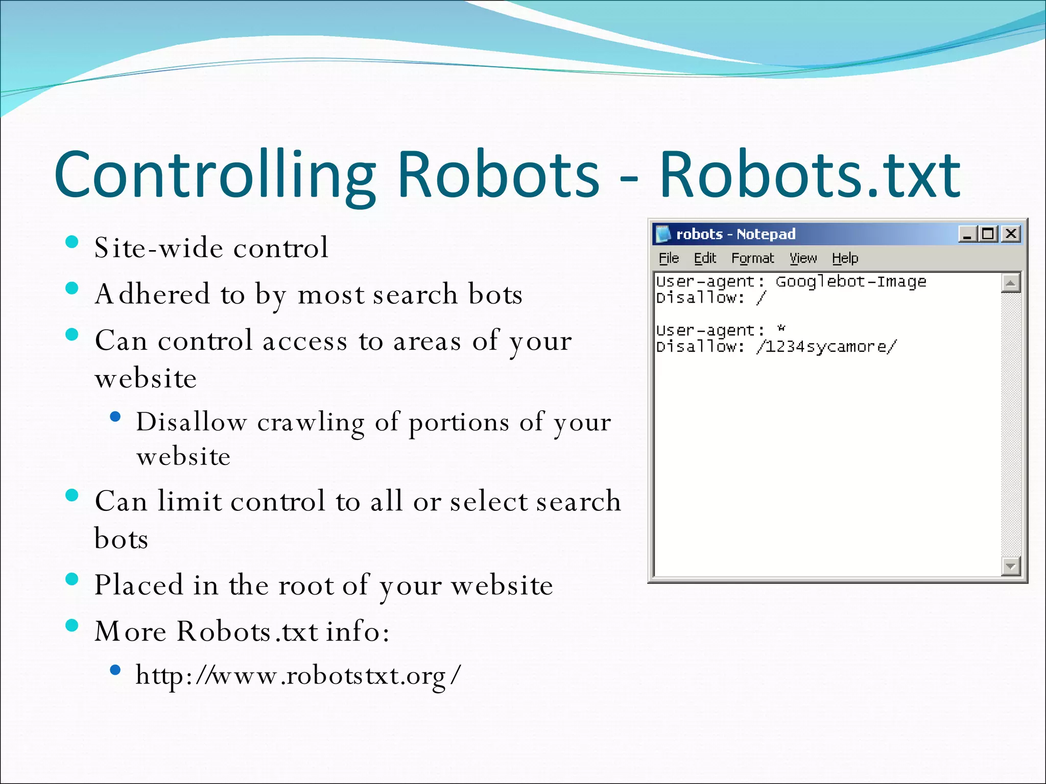 Controlling Robots - Robots.txt Site-wide control Adhered to by most search bots Can control access to areas of your website Disallow crawling of portions of your website Can limit control to all or select search bots Placed in the root of your website More Robots.txt info: http://www.robotstxt.org/ 