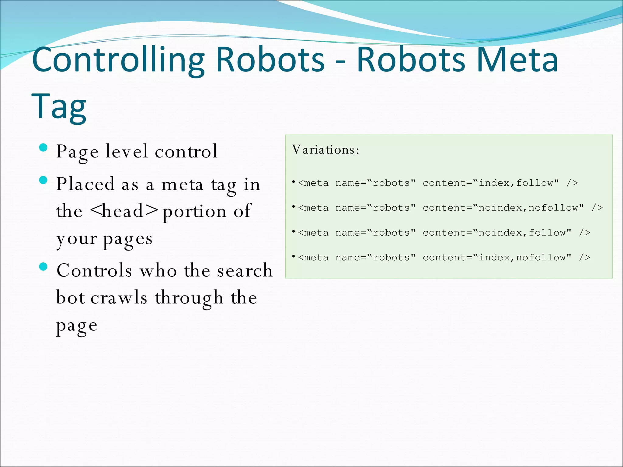 Controlling Robots - Robots Meta Tag Page level control Placed as a meta tag in the <head> portion of your pages Controls who the search bot crawls through the page Variations: <meta name=“robots&quot; content=“index,follow&quot; /> <meta name=“robots&quot; content=“noindex,nofollow&quot; /> <meta name=“robots&quot; content=“noindex,follow&quot; /> <meta name=“robots&quot; content=“index,nofollow&quot; /> 