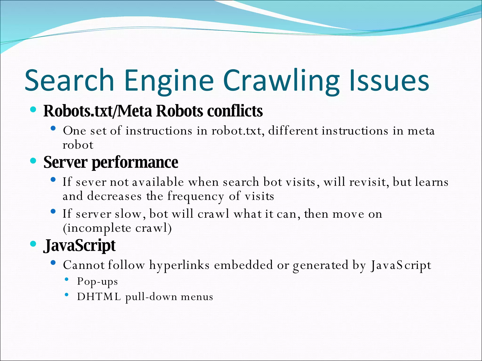 Search Engine Crawling Issues Robots.txt/Meta Robots conflicts One set of instructions in robot.txt, different instructions in meta robot Server performance If sever not available when search bot visits, will revisit, but learns and decreases the frequency of visits If server slow, bot will crawl what it can, then move on (incomplete crawl) JavaScript Cannot follow hyperlinks embedded or generated by JavaScript Pop-ups DHTML pull-down menus 