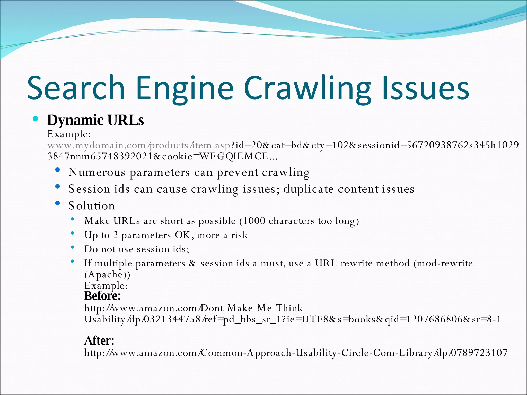 Search Engine Crawling Issues Dynamic URLs Example: www.mydomain.com/products/item.asp ?id=20&cat=bd&cty=102&sessionid=56720938762s345h10293847nnm65748392021&cookie=WEGQIEMCE... Numerous parameters can prevent crawling Session ids can cause crawling issues; duplicate content issues Solution Make URLs are short as possible (1000 characters too long) Up to 2 parameters OK, more a risk Do not use session ids;  If multiple parameters & session ids a must, use a URL rewrite method (mod-rewrite (Apache)) Example: Before:  http://www.amazon.com/Dont-Make-Me-Think-Usability/dp/0321344758/ref=pd_bbs_sr_1?ie=UTF8&s=books&qid=1207686806&sr=8-1 After: http://www.amazon.com/Common-Approach-Usability-Circle-Com-Library/dp/0789723107 