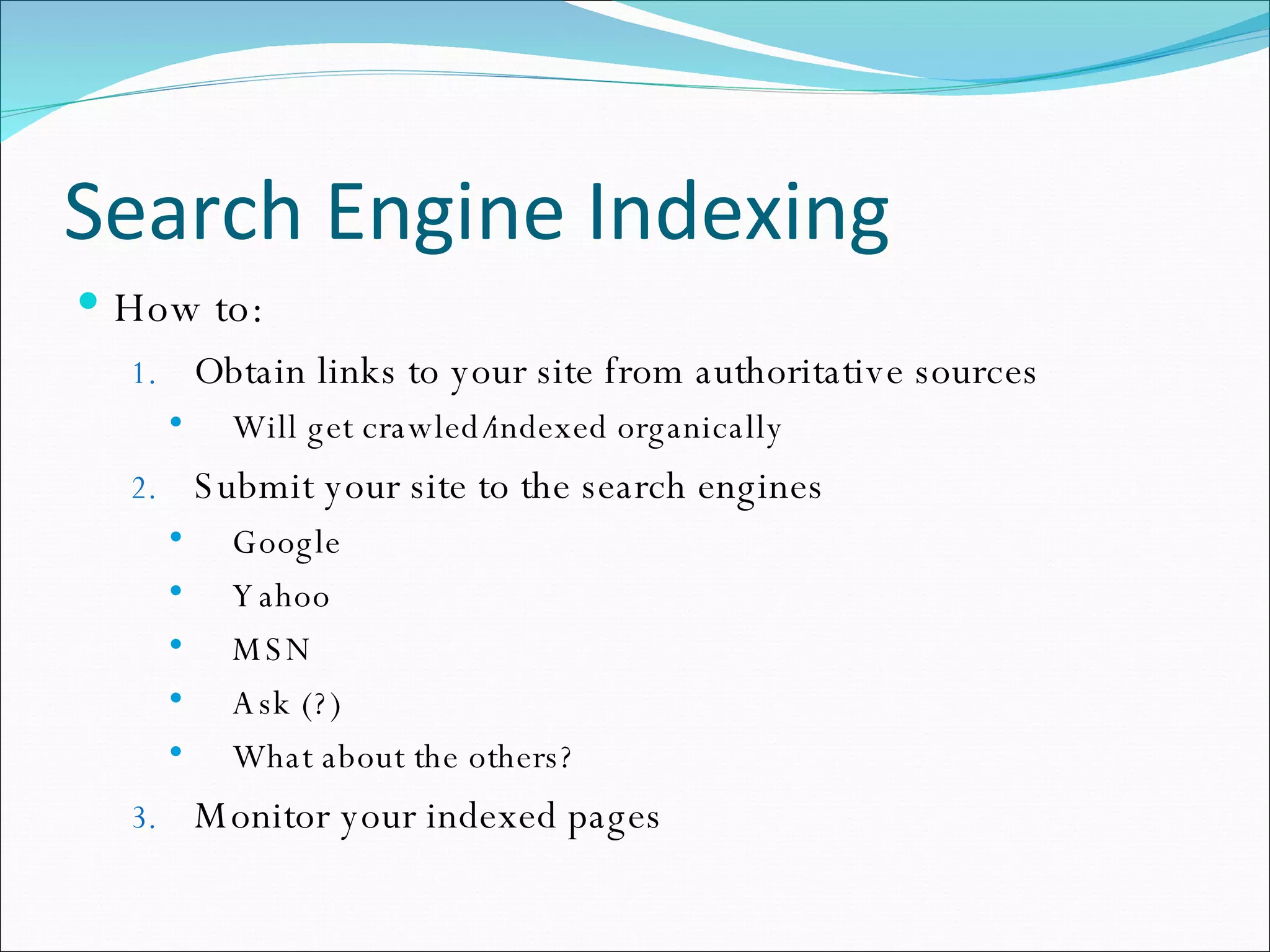 Search Engine Indexing How to: Obtain links to your site from authoritative sources Will get crawled/indexed organically Submit your site to the search engines Google Yahoo MSN Ask (?) What about the others? Monitor your indexed pages 