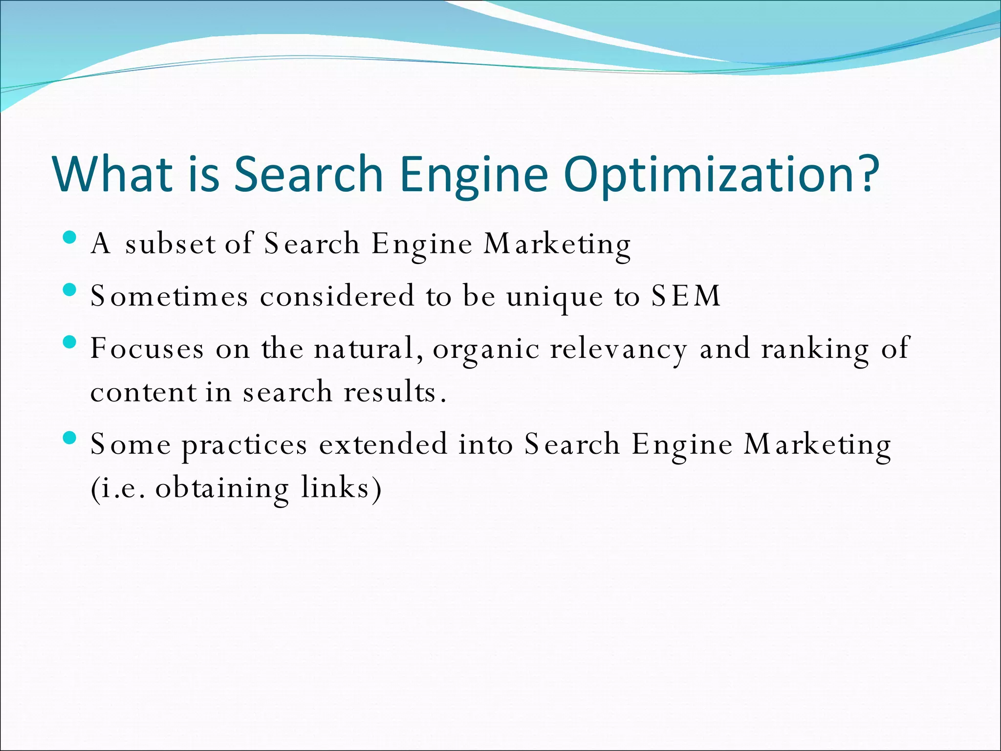 What is Search Engine Optimization? A subset of Search Engine Marketing Sometimes considered to be unique to SEM Focuses on the natural, organic relevancy and ranking of content in search results. Some practices extended into Search Engine Marketing (i.e. obtaining links)  