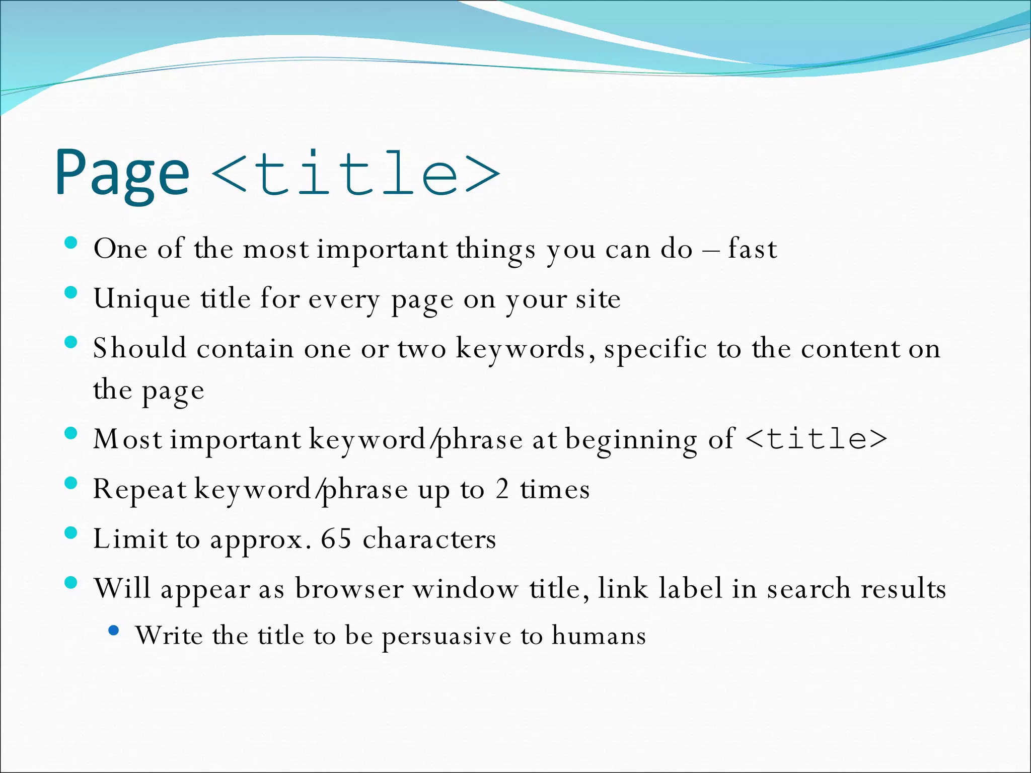 Page  <title> One of the most important things you can do – fast Unique title for every page on your site Should contain one or two keywords, specific to the content on the page Most important keyword/phrase at beginning of  <title> Repeat keyword/phrase up to 2 times Limit to approx. 65 characters Will appear as browser window title, link label in search results Write the title to be persuasive to humans 