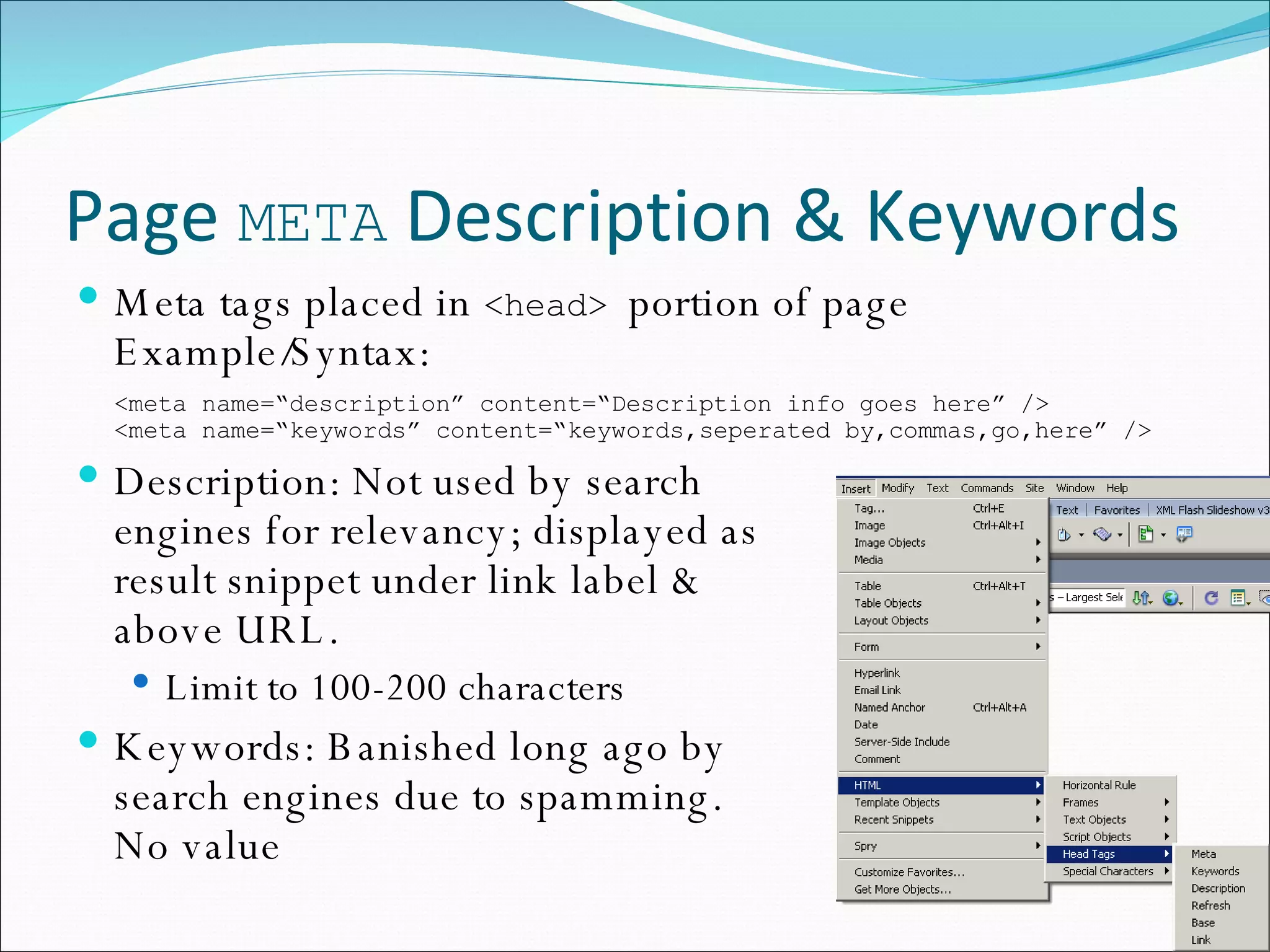 Page  META  Description & Keywords Meta tags placed in  <head>  portion of page Example/Syntax: <meta name=“description” content=“Description info goes here” /> <meta name=“keywords” content=“keywords,seperated by,commas,go,here” /> Description: Not used by search  engines for relevancy; displayed as  result snippet under link label &  above URL. Limit to 100-200 characters Keywords: Banished long ago by  search engines due to spamming.  No value 