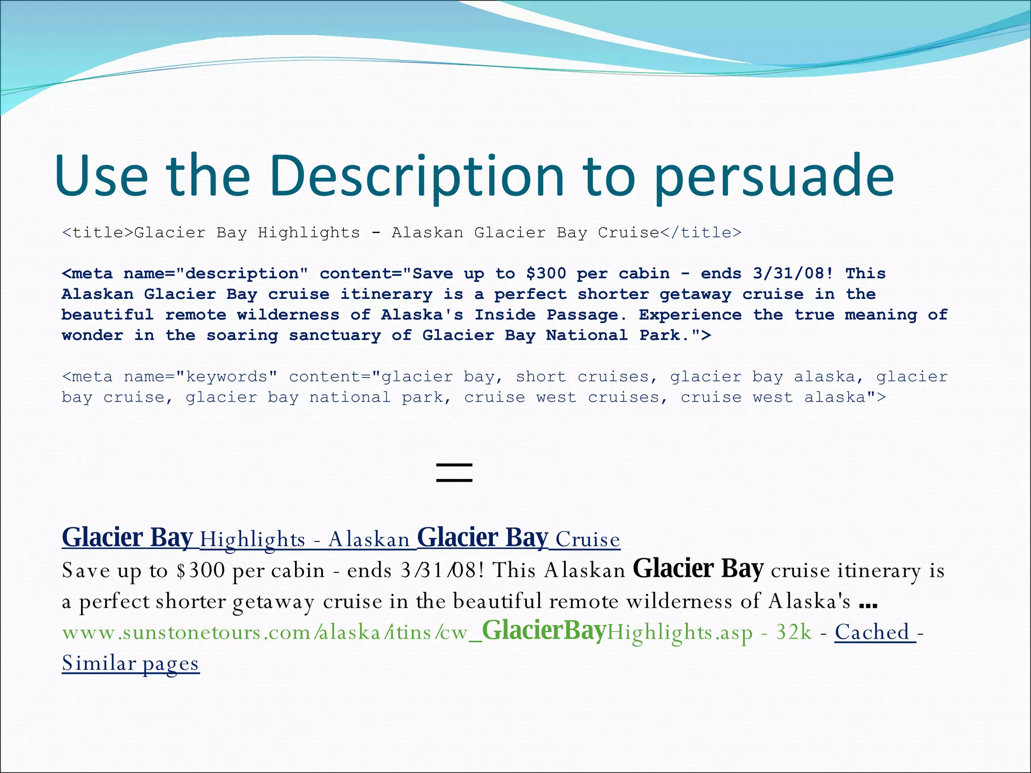 Use the Description to persuade Glacier Bay  Highlights - Alaskan  Glacier Bay  Cruise Save up to $300 per cabin - ends 3/31/08! This Alaskan  Glacier Bay  cruise itinerary is a perfect shorter getaway cruise in the beautiful remote wilderness of Alaska's  ... www.sunstonetours.com/alaska/itins/cw_ GlacierBay Highlights.asp - 32k  -  Cached  -  Similar pages < title>Glacier Bay Highlights - Alaskan Glacier Bay Cruise </title> <meta name=&quot;description&quot; content=&quot;Save up to $300 per cabin - ends 3/31/08! This Alaskan Glacier Bay cruise itinerary is a perfect shorter getaway cruise in the beautiful remote wilderness of Alaska's Inside Passage. Experience the true meaning of wonder in the soaring sanctuary of Glacier Bay National Park.&quot;> <meta name=&quot;keywords&quot; content=&quot;glacier bay, short cruises, glacier bay alaska, glacier bay cruise, glacier bay national park, cruise west cruises, cruise west alaska&quot;> = 