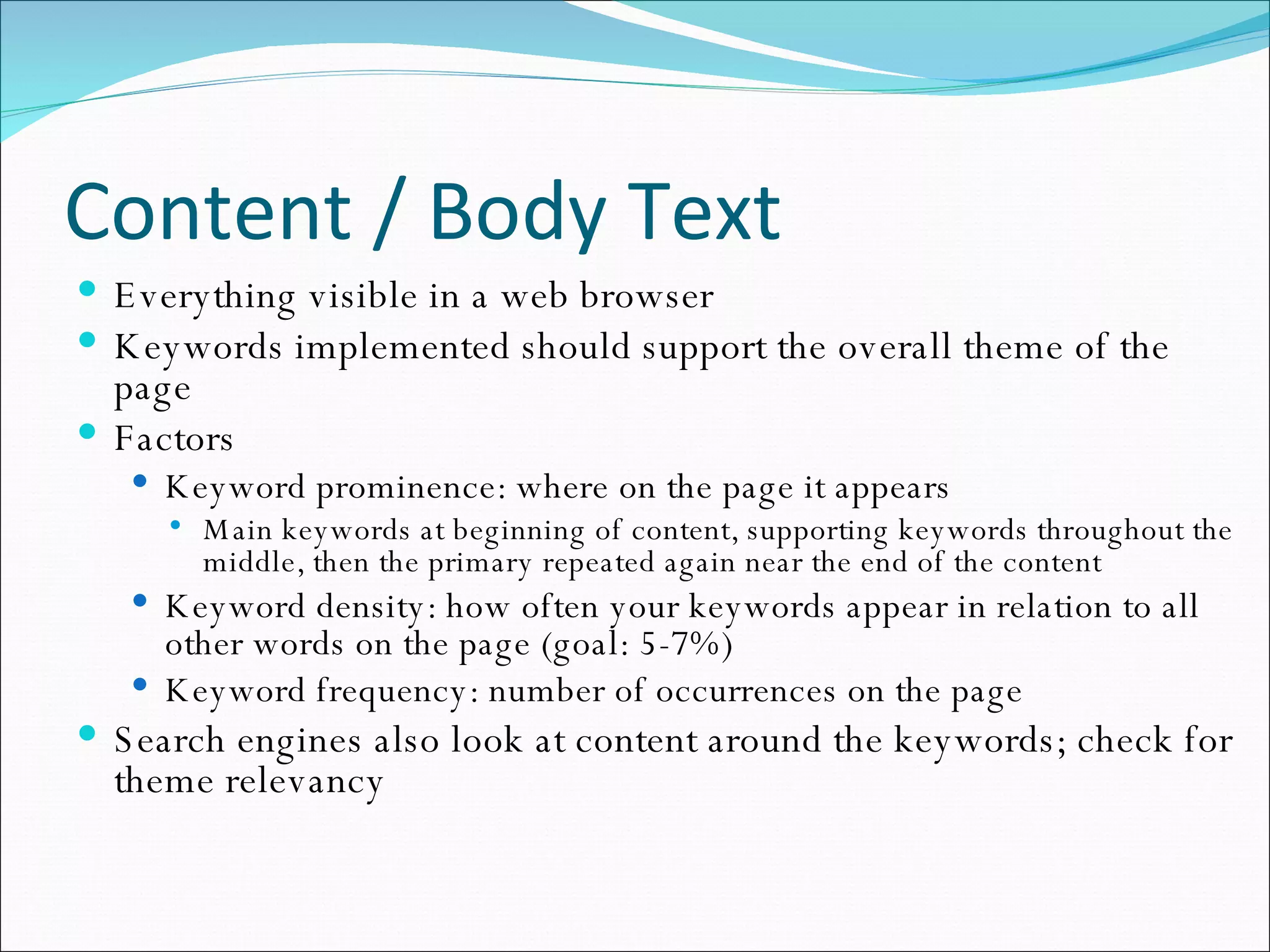 Content / Body Text Everything visible in a web browser Keywords implemented should support the overall theme of the page Factors Keyword prominence: where on the page it appears Main keywords at beginning of content, supporting keywords throughout the middle, then the primary repeated again near the end of the content Keyword density: how often your keywords appear in relation to all other words on the page (goal: 5-7%) Keyword frequency: number of occurrences on the page Search engines also look at content around the keywords; check for theme relevancy 