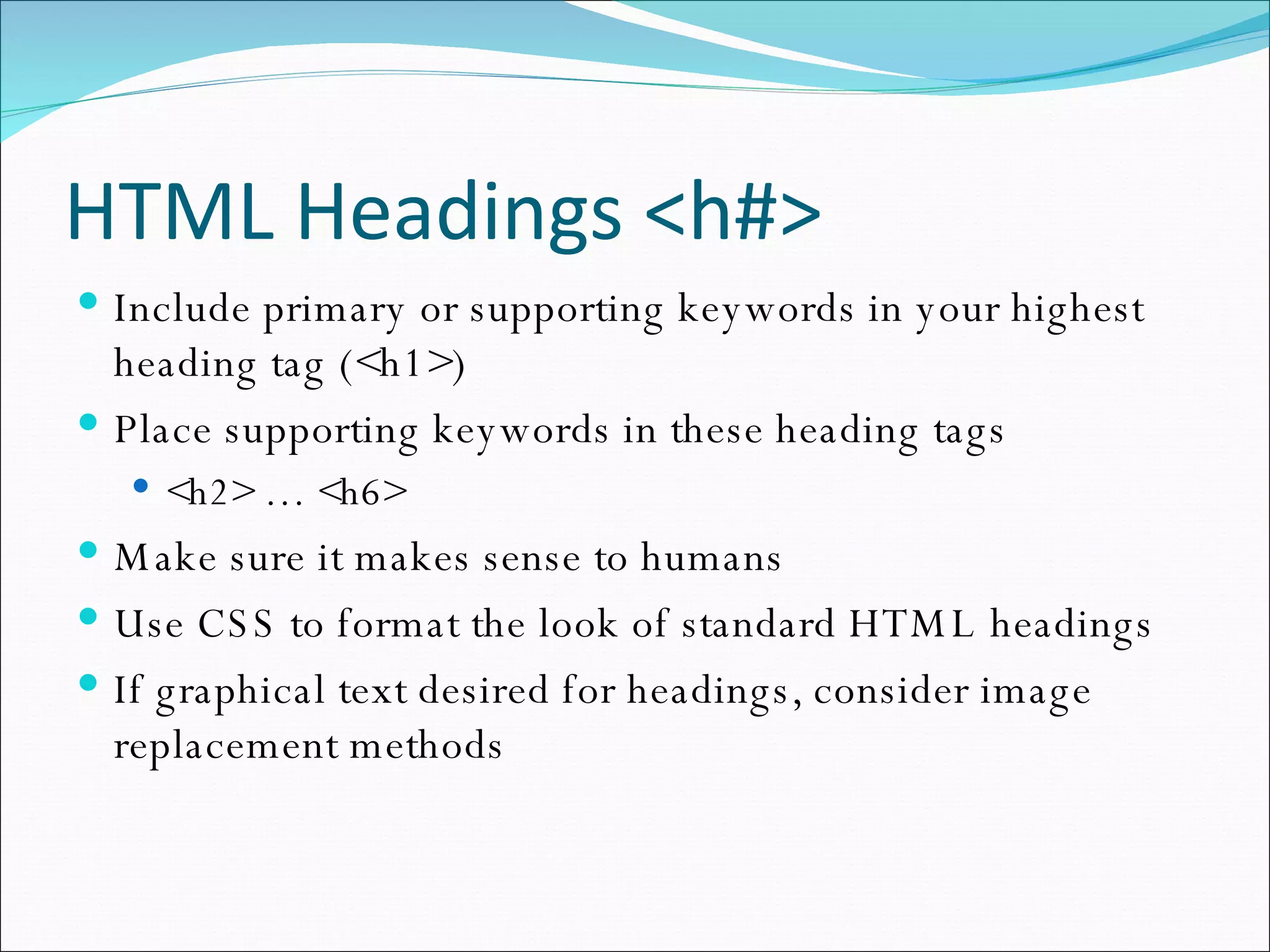 HTML Headings <h#> Include primary or supporting keywords in your highest heading tag (<h1>) Place supporting keywords in these heading tags <h2> … <h6> Make sure it makes sense to humans Use CSS to format the look of standard HTML headings If graphical text desired for headings, consider image replacement methods 