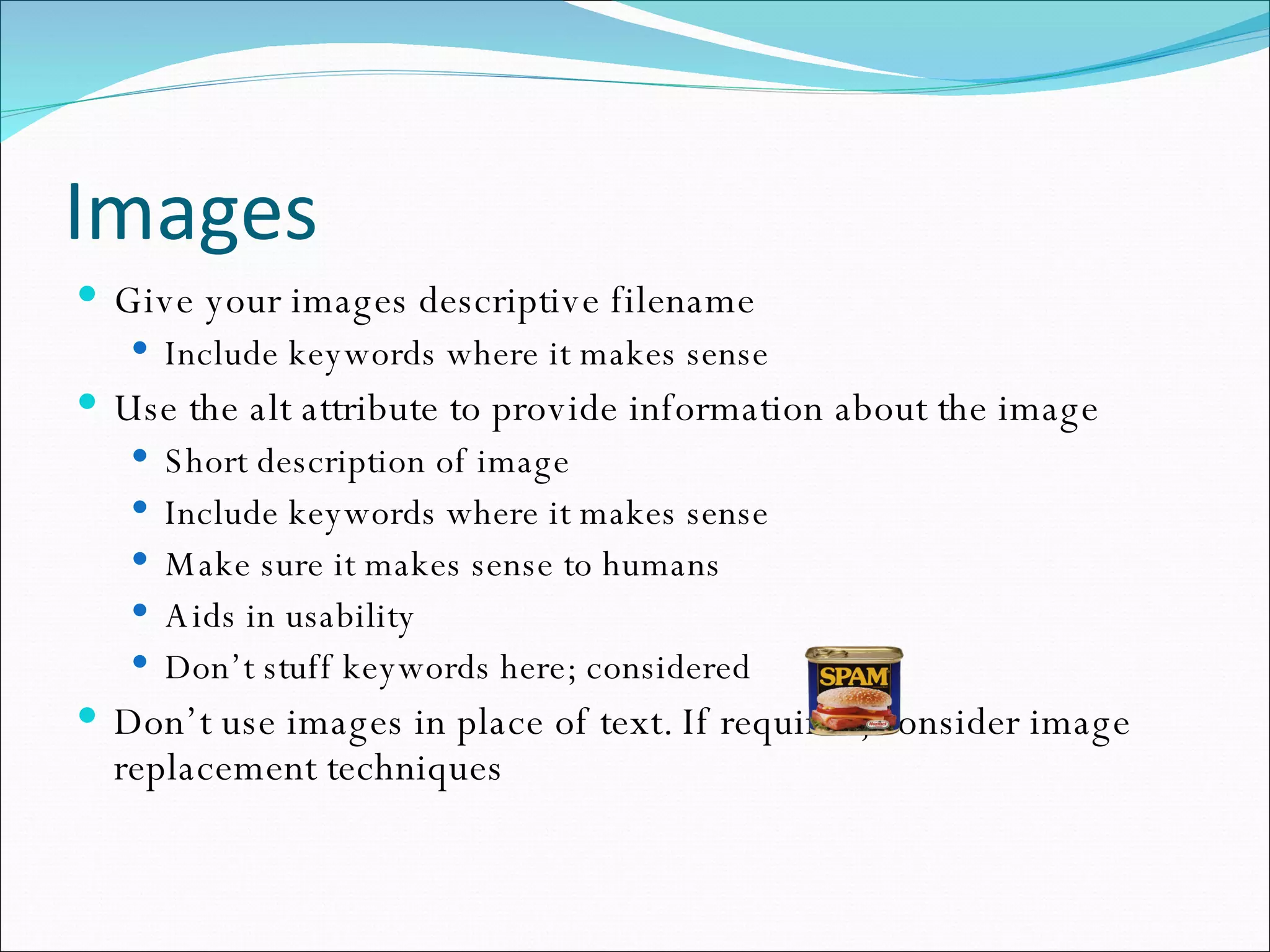 Images Give your images descriptive filename Include keywords where it makes sense Use the alt attribute to provide information about the image Short description of image Include keywords where it makes sense Make sure it makes sense to humans Aids in usability Don’t stuff keywords here; considered  Don’t use images in place of text. If required, consider image replacement techniques 