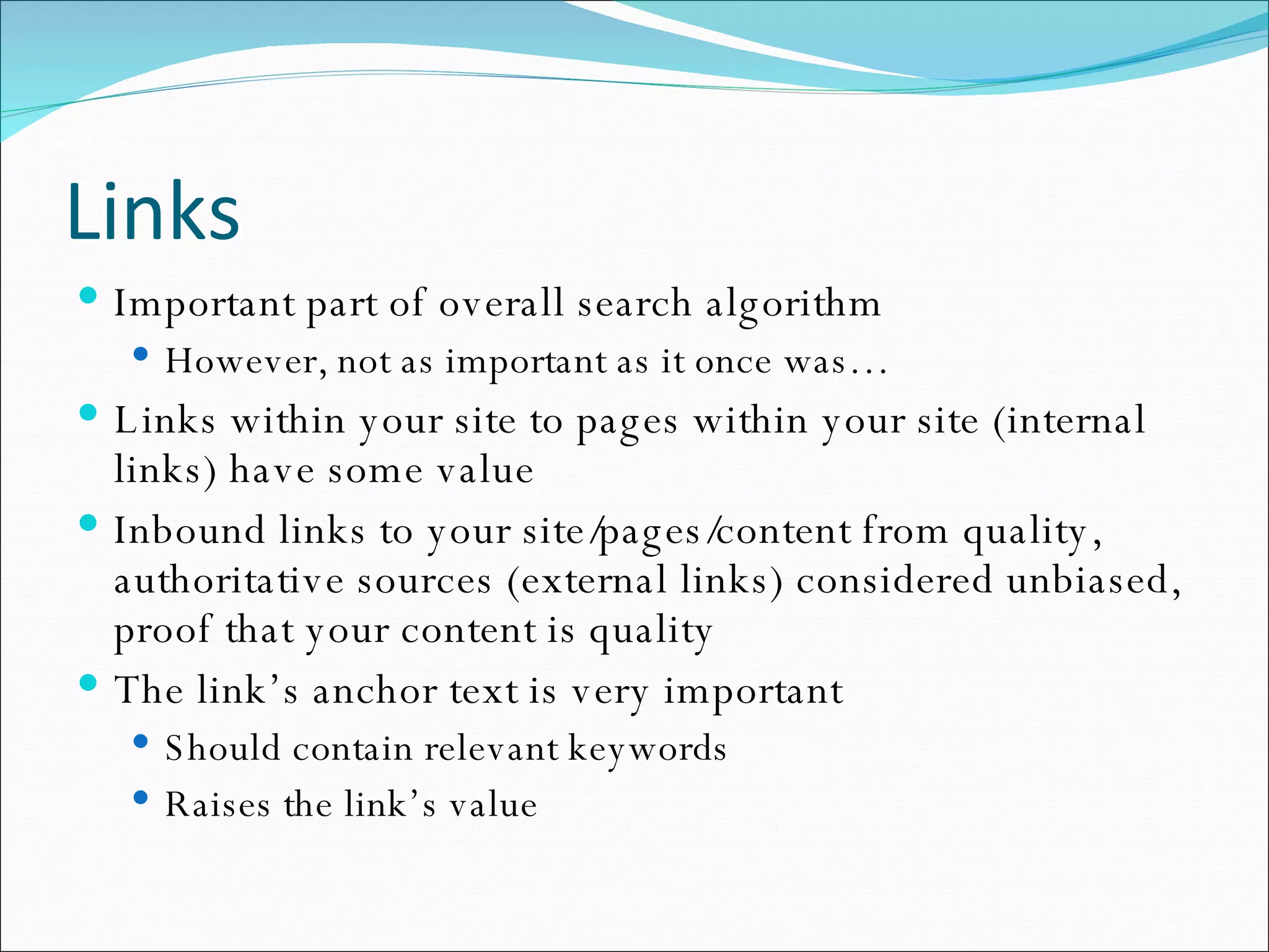 Links Important part of overall search algorithm However, not as important as it once was… Links within your site to pages within your site (internal links) have some value Inbound links to your site/pages/content from quality, authoritative sources (external links) considered unbiased, proof that your content is quality The link’s anchor text is very important Should contain relevant keywords Raises the link’s value 