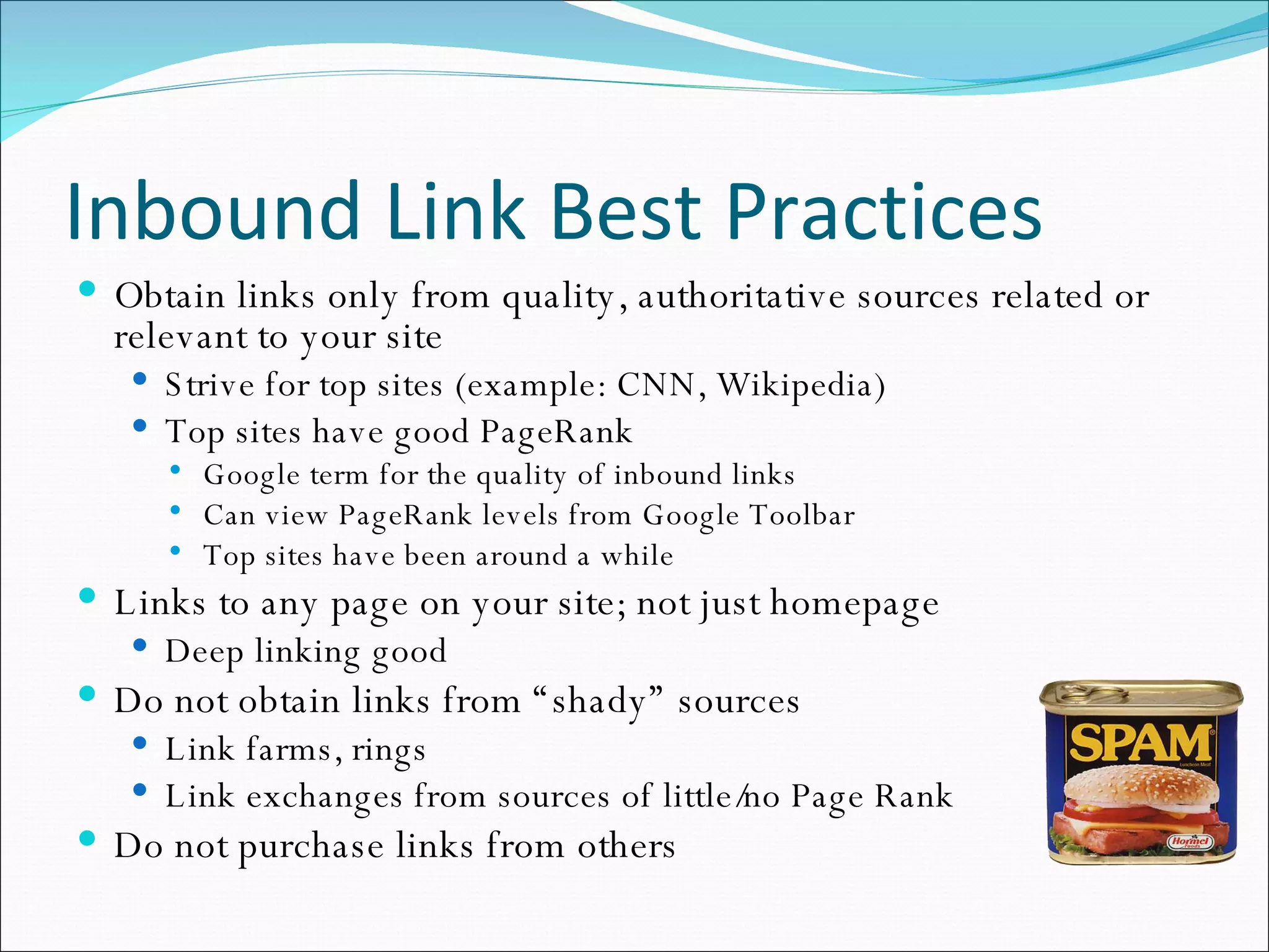 Inbound Link Best Practices Obtain links only from quality, authoritative sources related or relevant to your site Strive for top sites (example: CNN, Wikipedia) Top sites have good PageRank  Google term for the quality of inbound links Can view PageRank levels from Google Toolbar Top sites have been around a while Links to any page on your site; not just homepage Deep linking good Do not obtain links from “shady” sources Link farms, rings Link exchanges from sources of little/no Page Rank Do not purchase links from others 