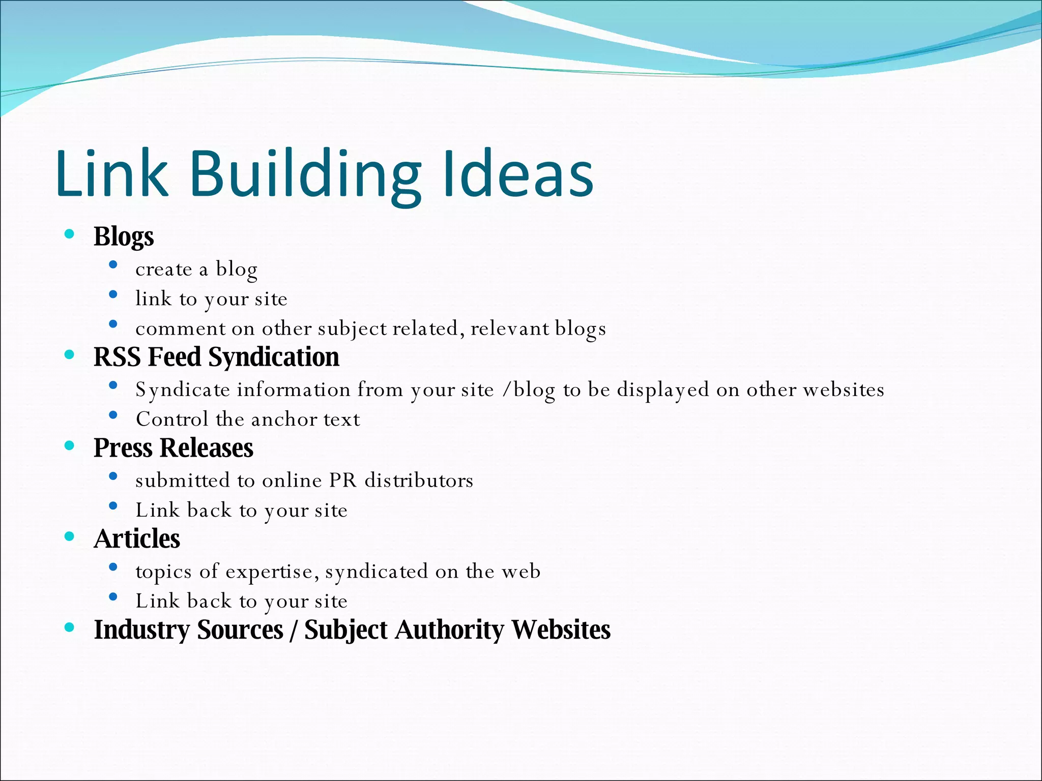 Link Building Ideas Blogs   create a blog link to your site comment on other subject related, relevant blogs RSS Feed Syndication Syndicate information from your site / blog to be displayed on other websites Control the anchor text Press Releases  submitted to online PR distributors Link back to your site Articles   topics of expertise, syndicated on the web Link back to your site Industry Sources / Subject Authority Websites 