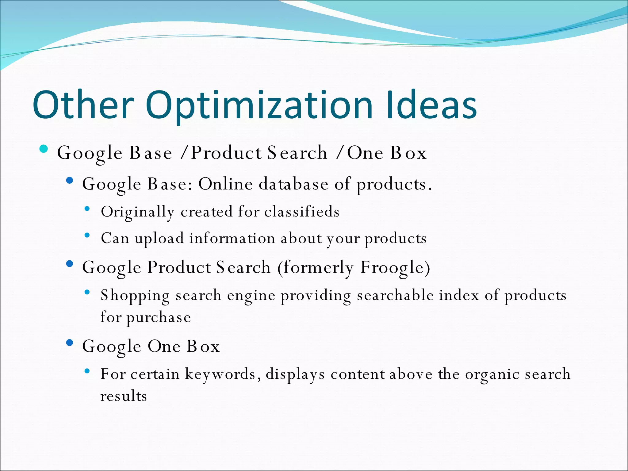 Other Optimization Ideas Google Base / Product Search / One Box Google Base: Online database of products. Originally created for classifieds Can upload information about your products Google Product Search (formerly Froogle) Shopping search engine providing searchable index of products for purchase Google One Box For certain keywords, displays content above the organic search results 