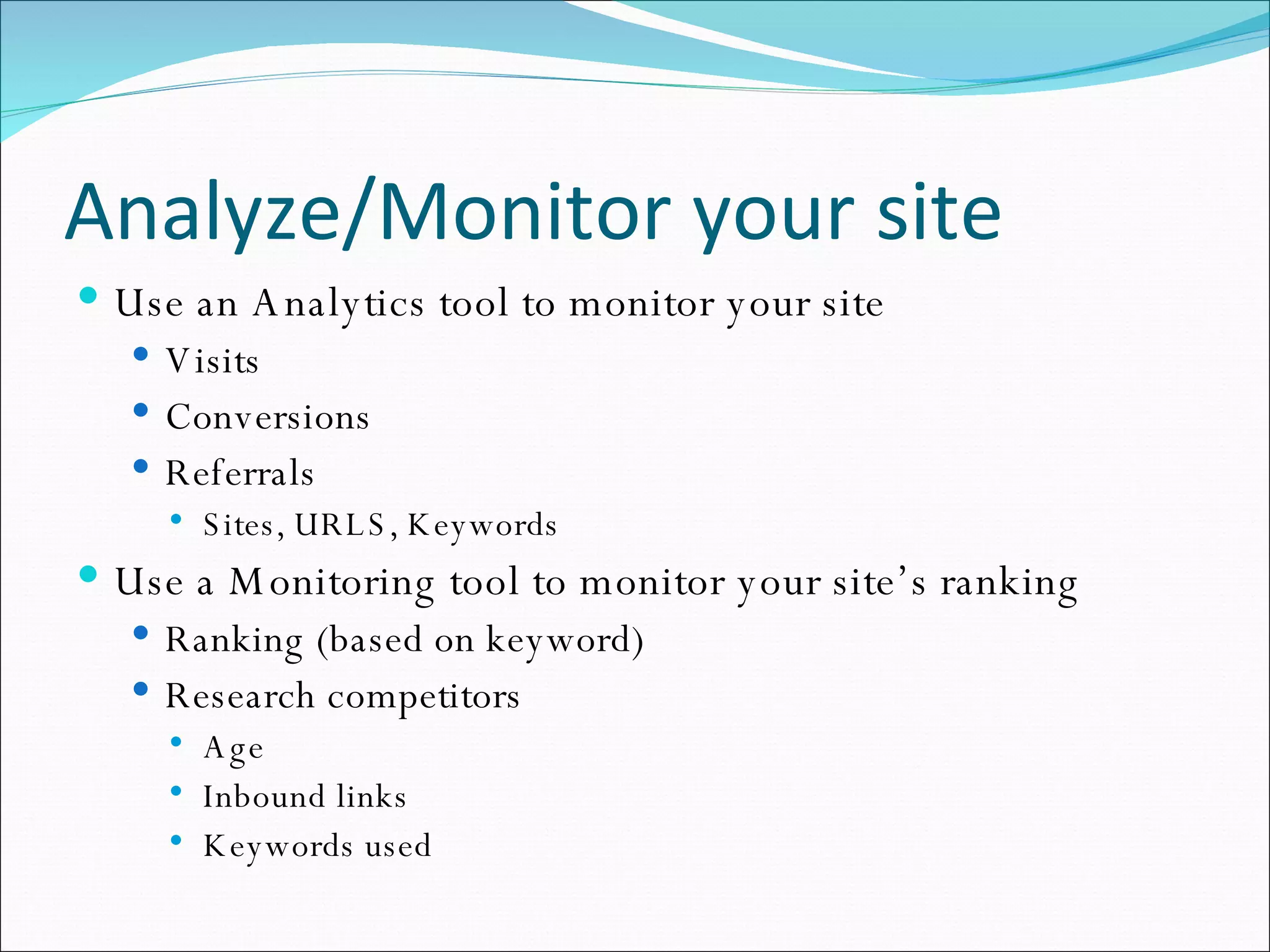 Analyze/Monitor your site Use an Analytics tool to monitor your site Visits Conversions Referrals Sites, URLS, Keywords Use a Monitoring tool to monitor your site’s ranking Ranking (based on keyword) Research competitors Age Inbound links Keywords used 