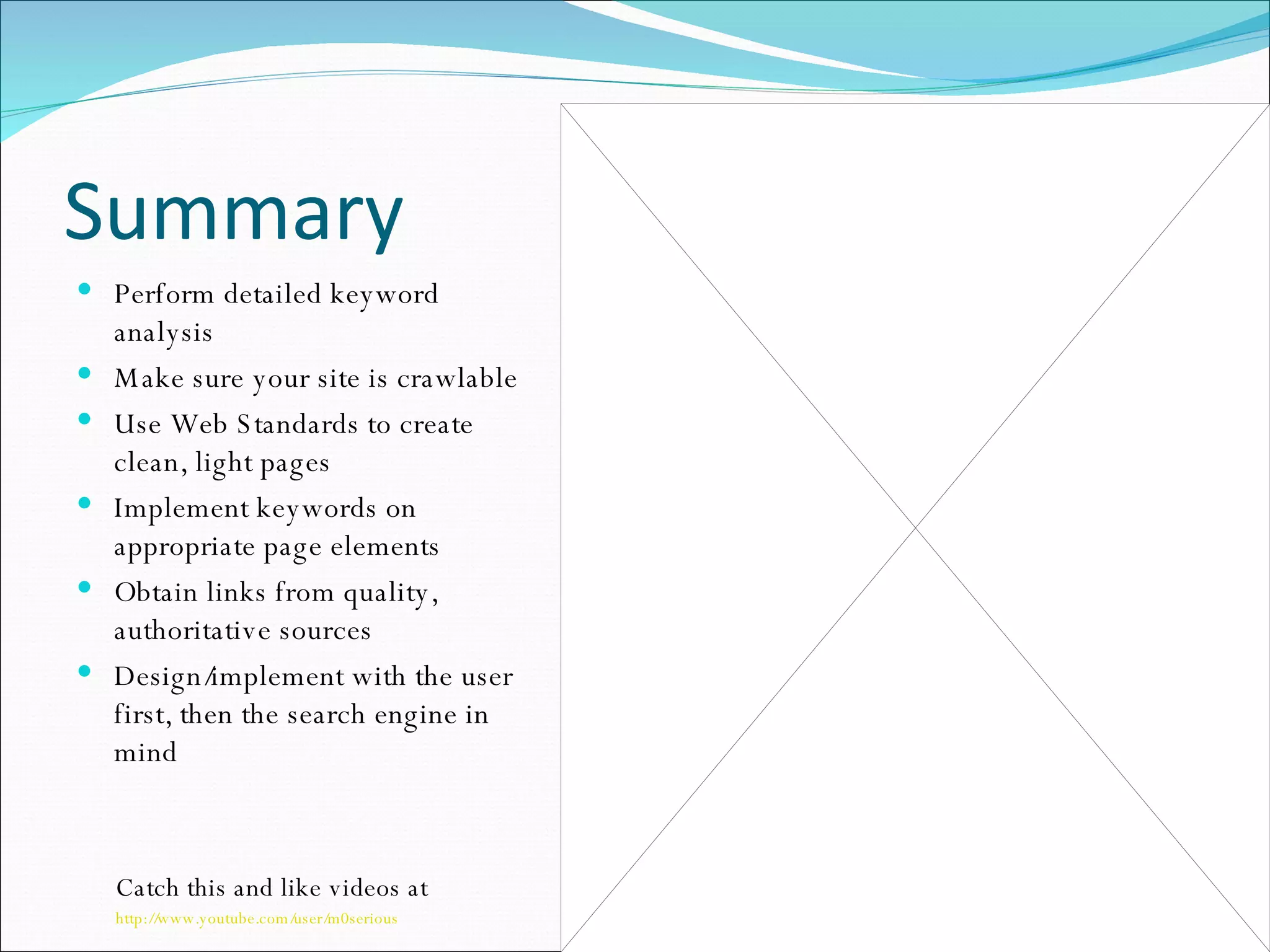 Summary Perform detailed keyword analysis Make sure your site is crawlable Use Web Standards to create clean, light pages Implement keywords on appropriate page elements Obtain links from quality, authoritative sources Design/implement with the user first, then the search engine in mind Catch this and like videos at  http://www.youtube.com/user/m0serious 